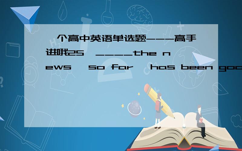 一个高中英语单选题---高手进哦25、____the news, so far, has been good, there may be days ahead when it is bad.A：As long as     B：While     C：If     D：In spite of 1、请选出答案,并解释2、请标准翻译其实我主要是