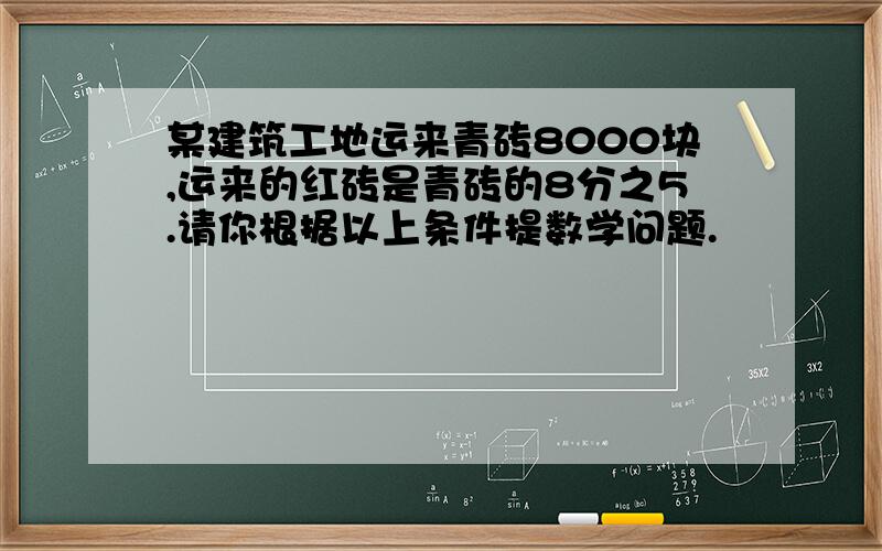 某建筑工地运来青砖8000块,运来的红砖是青砖的8分之5.请你根据以上条件提数学问题.