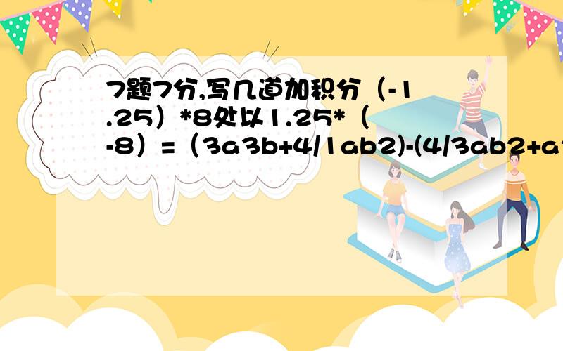 7题7分,写几道加积分（-1.25）*8处以1.25*（-8）=（3a3b+4/1ab2)-(4/3ab2+a2b)=（-3）2*（-3/2-9/5）=(-2)2-8/1处以（2/1）3+（-1）2010p2-3pq+6-8p2+pq=9x-6x2-3（x+2x2）=(3x2-2y2）-2（3x+y2）-（5x2-y2）=