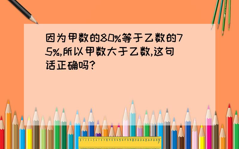 因为甲数的80%等于乙数的75%,所以甲数大于乙数,这句话正确吗?