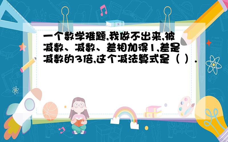 一个数学难题,我做不出来,被减数、减数、差相加得1,差是减数的3倍,这个减法算式是（ ）.