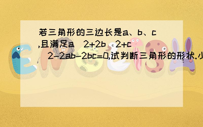 若三角形的三边长是a、b、c,且满足a^2+2b^2+c^2-2ab-2bc=0,试判断三角形的形状.小明是这样做的：∵a^2+2b^2+c^2-2ab-2bc=0,∴（a^2-2ab+b^2）+（b^2-2bc+c^2）=0,即（a-b）^2+（b-c）^2 =0,∵（a-b）^2≥0,（b-c）^2