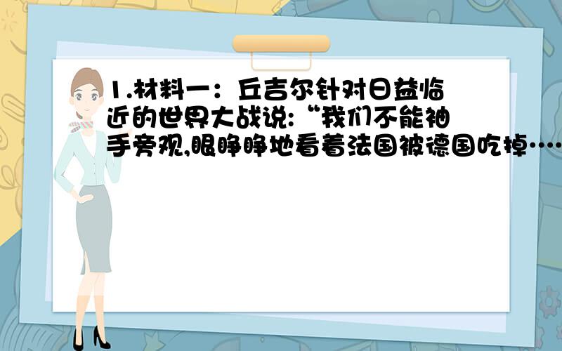 1.材料一：丘吉尔针对日益临近的世界大战说:“我们不能袖手旁观,眼睁睁地看着法国被德国吃掉……如果英法联合一致行动,仍然无法抗击德国,那就需要另找一个伙伴--俄国……为了挽救英