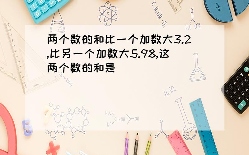 两个数的和比一个加数大3.2,比另一个加数大5.98,这两个数的和是