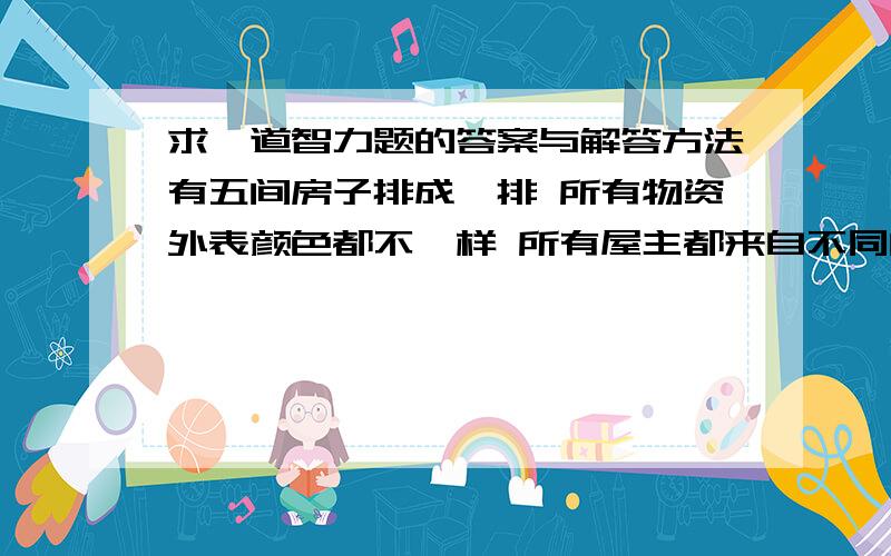 求一道智力题的答案与解答方法有五间房子排成一排 所有物资外表颜色都不一样 所有屋主都来自不同的国家 所有屋主都养不同的宠物 喝不同的饮料 抽不同的烟A英国人住在红色的房子里B瑞