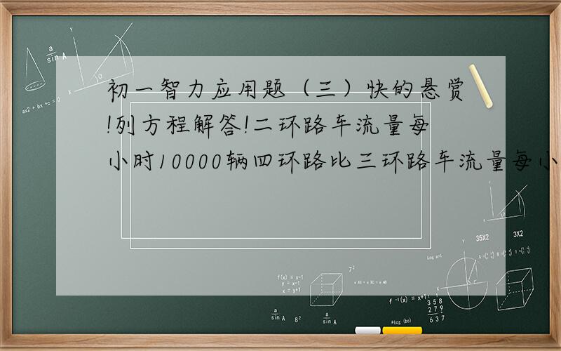 初一智力应用题（三）快的悬赏!列方程解答!二环路车流量每小时10000辆四环路比三环路车流量每小时多2000辆三环路车流量的3倍与四环路车流量的差是二环路车流量的2倍问：三环路 四环路