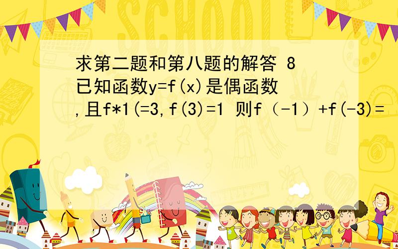 求第二题和第八题的解答 8 已知函数y=f(x)是偶函数,且f*1(=3,f(3)=1 则f（-1）+f(-3)=