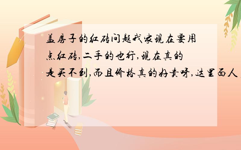 盖房子的红砖问题我家现在要用点红砖,二手的也行,现在真的是买不到,而且价格真的好贵呀,这里面人多一些,路子肯定也广一点,希望有销路的大哥大姐们能给予我帮助.最好能把新砖的价格和