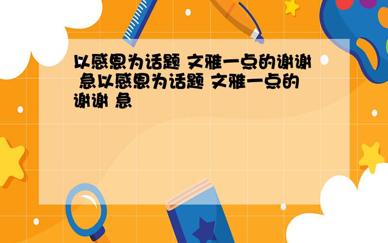 以感恩为话题 文雅一点的谢谢 急以感恩为话题 文雅一点的谢谢 急