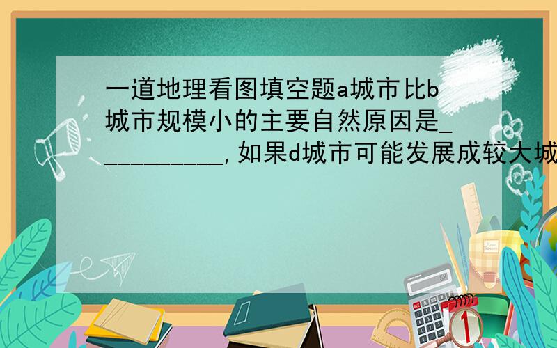 一道地理看图填空题a城市比b城市规模小的主要自然原因是__________,如果d城市可能发展成较大城市,原因是__________.如果修建港口,建在d城市河流的____（南,北）岸.（4分）（图片补充说明：图