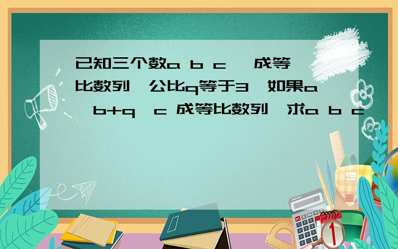 已知三个数a b c ,成等比数列,公比q等于3,如果a,b+q,c 成等比数列,求a b c