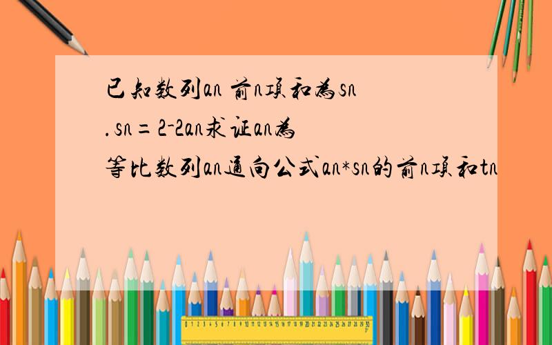 已知数列an 前n项和为sn.sn=2-2an求证an为等比数列an通向公式an*sn的前n项和tn