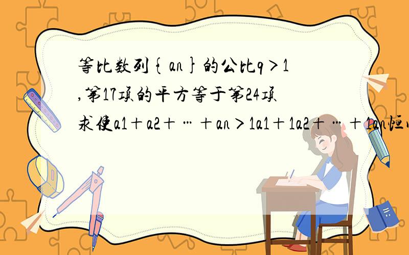 等比数列{an}的公比q＞1,第17项的平方等于第24项求使a1＋a2＋…＋an＞1a1＋1a2＋…＋1an恒成立的正整数n的取值范围.