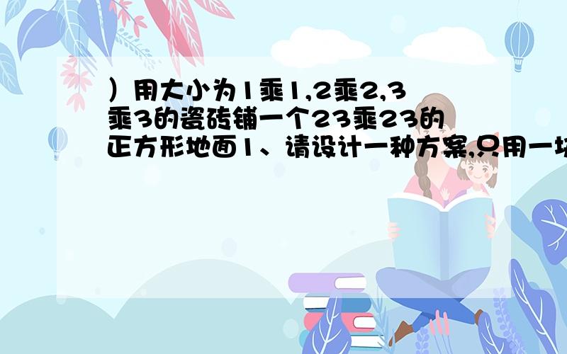 ）用大小为1乘1,2乘2,3乘3的瓷砖铺一个23乘23的正方形地面1、请设计一种方案,只用一块1乘1的正方形瓷砖及若块2乘2、3乘3的正方形瓷砖铺满2、证明要铺满地面,没有1乘1的正方形瓷砖不行