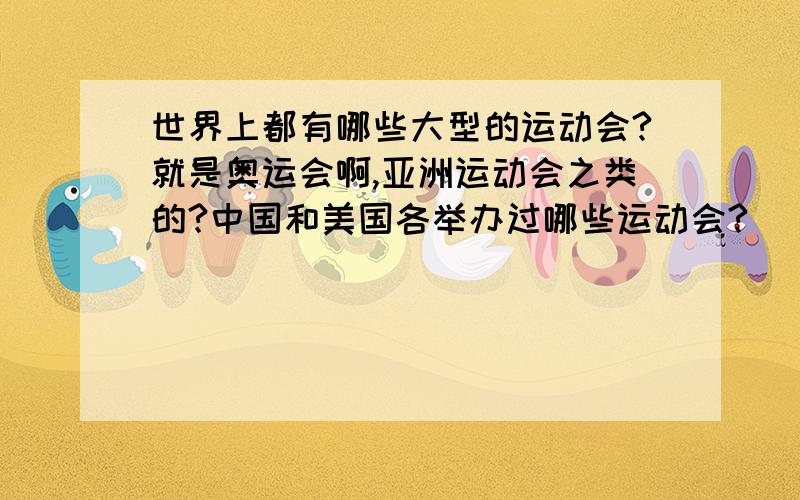 世界上都有哪些大型的运动会?就是奥运会啊,亚洲运动会之类的?中国和美国各举办过哪些运动会?