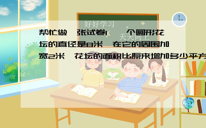 帮忙做一张试卷1、一个圆形花坛的直径是8米,在它的周围加宽2米,花坛的面积比原来增加多少平方米?2、有一根绳子长31.4米,小张用这根绳子在操场上围出一块圆形场地做游戏,这块场地的面积