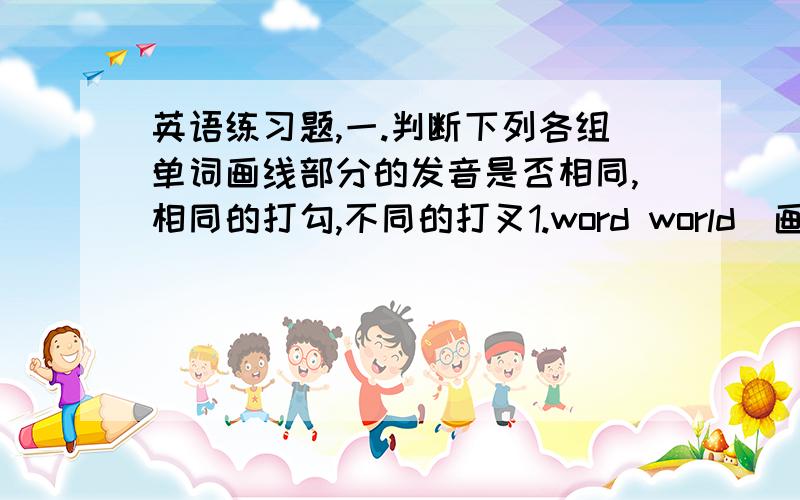 英语练习题,一.判断下列各组单词画线部分的发音是否相同,相同的打勾,不同的打叉1.word world(画线都是or） 2.want write (画线都是w） 3.forty（画线的是or)front(画线的是o) 4.like（画线的是i） fly（