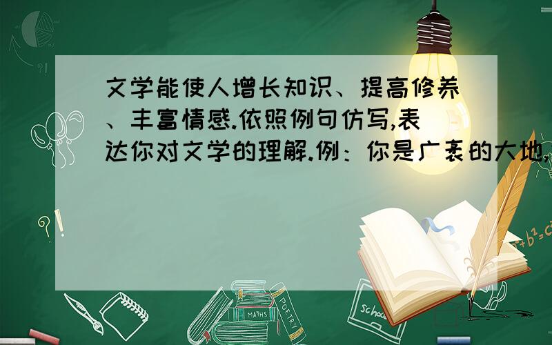 文学能使人增长知识、提高修养、丰富情感.依照例句仿写,表达你对文学的理解.例：你是广袤的大地,凭博大和肥沃给耕耘者收获.你是辽阔的天空,以自由和宽容任搏击者翱翔.你是崇山峻岭,