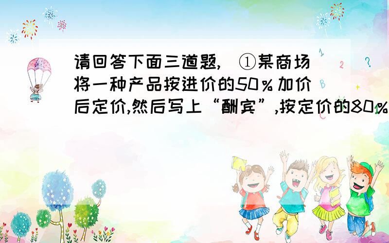 请回答下面三道题,)①某商场将一种产品按进价的50％加价后定价,然后写上“酬宾”,按定价的80％出售,结果每件商品仍获利20元,这种商品的进价是多少元?列式：（ ）.②下面的阿姨说得对吗?