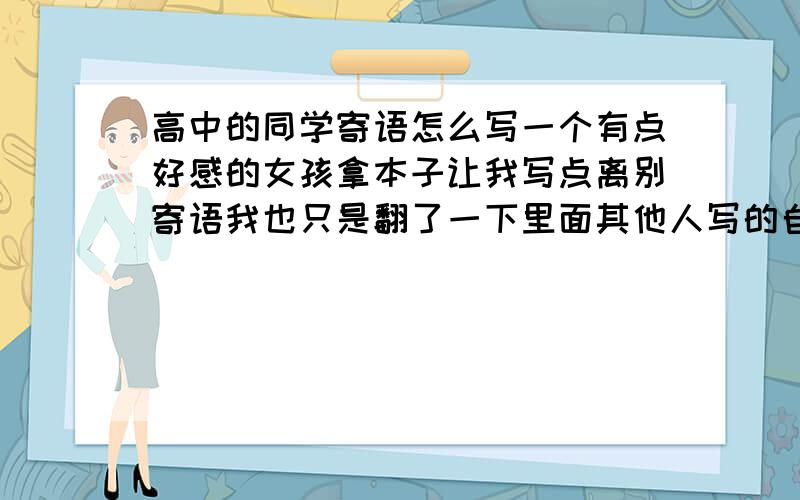 高中的同学寄语怎么写一个有点好感的女孩拿本子让我写点离别寄语我也只是翻了一下里面其他人写的自己没有灵感 不知怎么写不想写太多 只想寥寥几句短语表达我心中的略伤和对她的祝