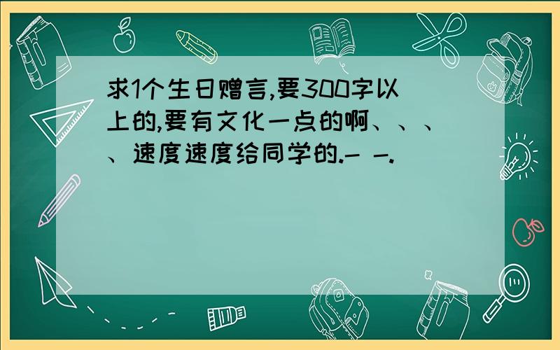 求1个生日赠言,要300字以上的,要有文化一点的啊、、、、速度速度给同学的.- -.