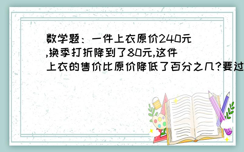 数学题：一件上衣原价240元,换季打折降到了80元,这件上衣的售价比原价降低了百分之几?要过程!在线等再问一个：某校四、五、六年级共有18个班，平均每班有48人，三个年级的人数比是4：2