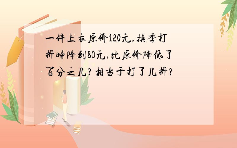 一件上衣原价120元,换季打折时降到8O元,比原价降低了百分之几?相当于打了几折?