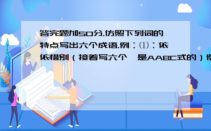 答完题加50分.仿照下列词的特点写出六个成语.例：⑴：依依惜别（接着写六个,是AABC式的）例：⑵：一五一十（接着写六个,是ABAC式的）