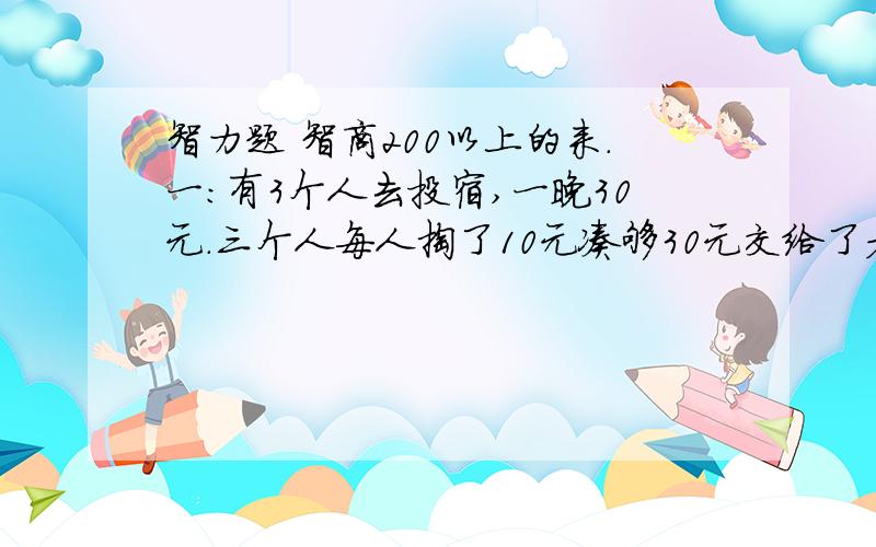 智力题 智商200以上的来.一:有3个人去投宿,一晚30元.三个人每人掏了10元凑够30元交给了老板.后来老板说今天优惠只要25元就够了,拿出5元命令服务生退还给他们,服务生偷偷藏起了2元,然后,把