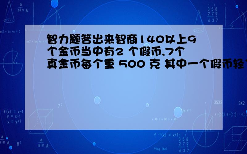 智力题答出来智商140以上9个金币当中有2 个假币,7个真金币每个重 500 克 其中一个假币轻了 100 克 ,即 400 克 另外一个假币重了 100 克 ,即 600 克 1 个没有刻度的天秤 秤四次 找出 2 个假币 ,而且