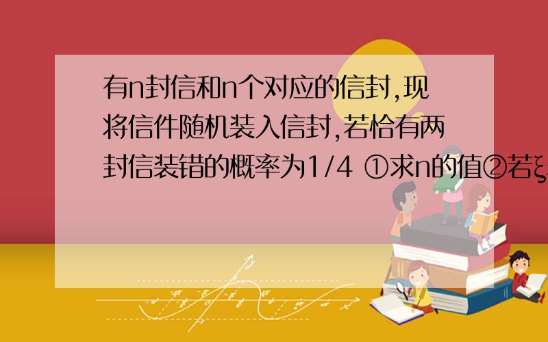 有n封信和n个对应的信封,现将信件随机装入信封,若恰有两封信装错的概率为1/4 ①求n的值②若ξ表示装错信件的个数,求随机变量ξ的分布列和数学期望