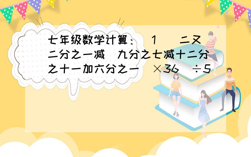 七年级数学计算：（1）［二又二分之一减（九分之七减十二分之十一加六分之一）×36］÷5