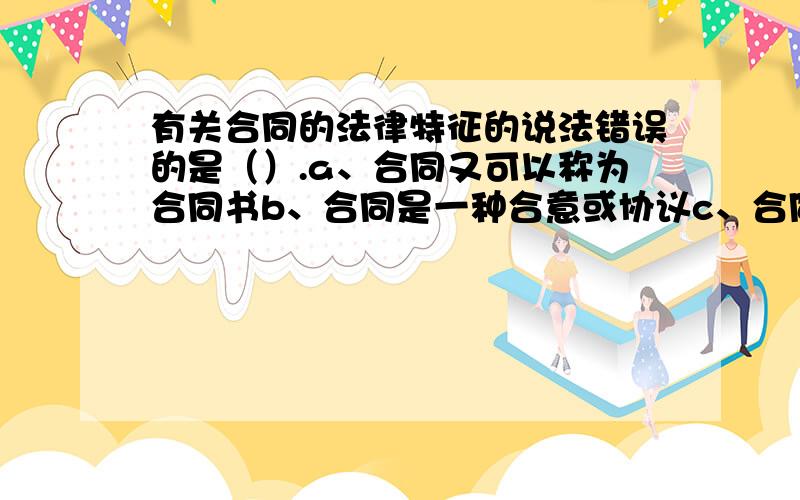 有关合同的法律特征的说法错误的是（）.a、合同又可以称为合同书b、合同是一种合意或协议c、合同在本质上属于合法行为d、合同的内容是设立、变更或终止当事人之间的民事权利义务关