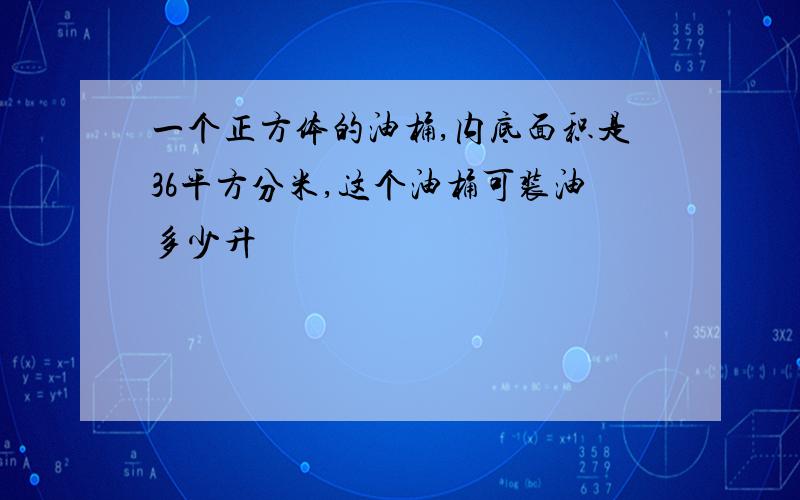 一个正方体的油桶,内底面积是36平方分米,这个油桶可装油多少升