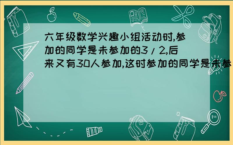 六年级数学兴趣小组活动时,参加的同学是未参加的3/2,后来又有30人参加,这时参加的同学是未参加的3/4,