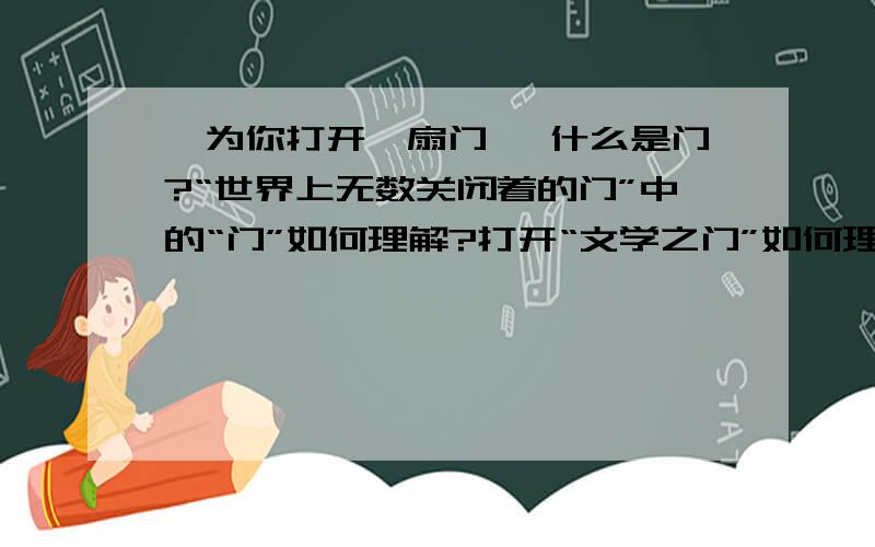 《为你打开一扇门》 什么是门?“世界上无数关闭着的门”中的“门”如何理解?打开“文学之门”如何理解?什么是文学?阅读文学作品有什么好处?请你说说第四段中“形象的诠释”是什么意