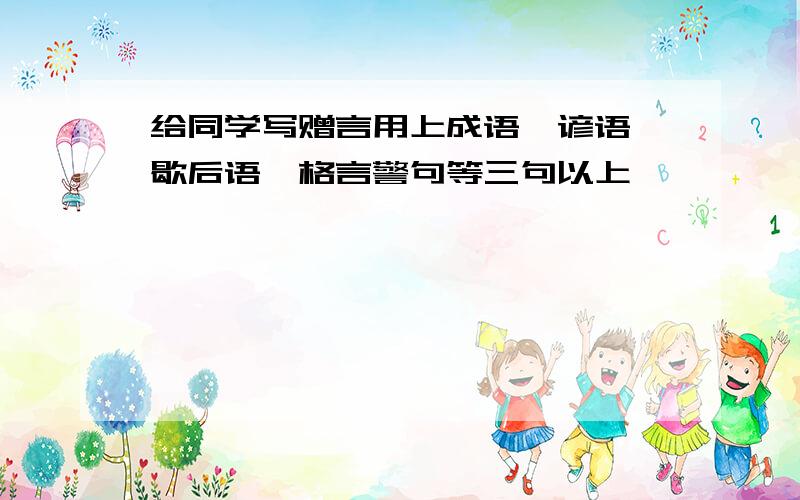 给同学写赠言用上成语、谚语、歇后语、格言警句等三句以上