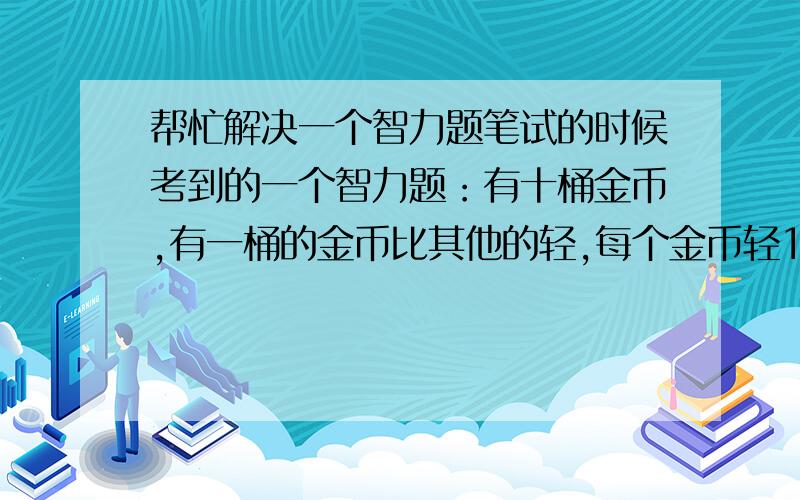 帮忙解决一个智力题笔试的时候考到的一个智力题：有十桶金币,有一桶的金币比其他的轻,每个金币轻100克/个,其他九桶的金币都是1000克/个.现有一个秤,怎么一次性找出轻的那桶金币?