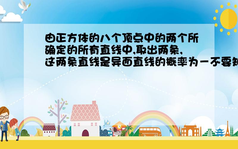 由正方体的八个顶点中的两个所确定的所有直线中,取出两条,这两条直线是异面直线的概率为－不要知道里的那两个解答,我要正确准确详细的,我汗，……再准确点……