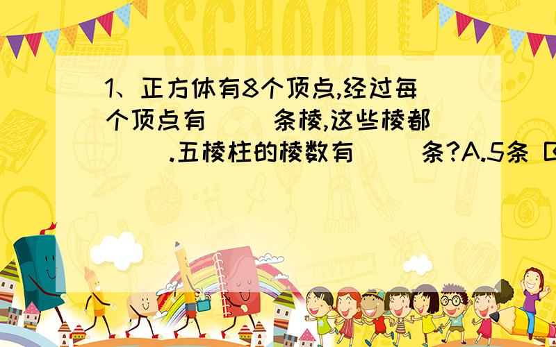 1、正方体有8个顶点,经过每个顶点有（ ）条棱,这些棱都（ ）.五棱柱的棱数有（ ）条?A.5条 B.十条 C.十五条 D.十二条