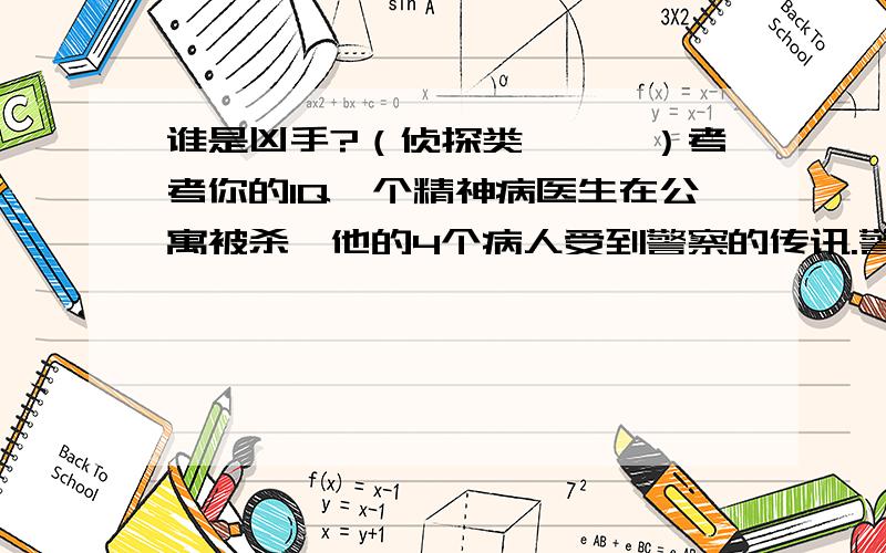 谁是凶手?（侦探类```）考考你的IQ一个精神病医生在公寓被杀,他的4个病人受到警察的传讯.警方根据目击者的证词得知,在医生死亡那天,这4个病人都单独去过一次医生得寓所.在传讯前,这4个