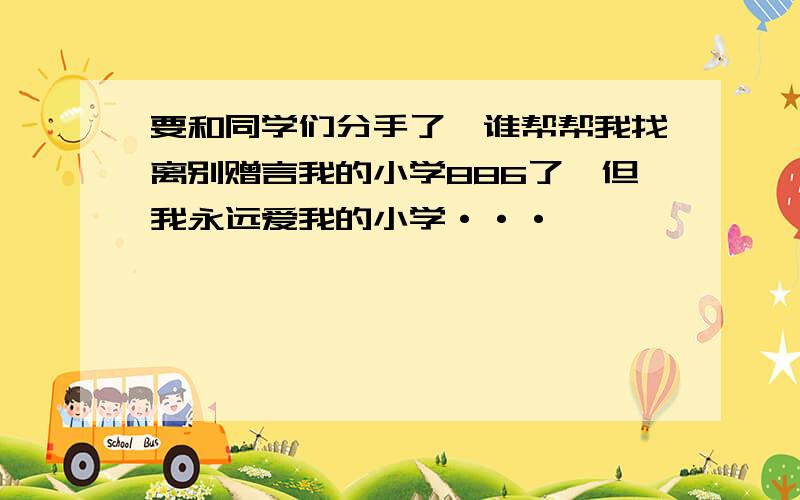 要和同学们分手了,谁帮帮我找离别赠言我的小学886了,但我永远爱我的小学···