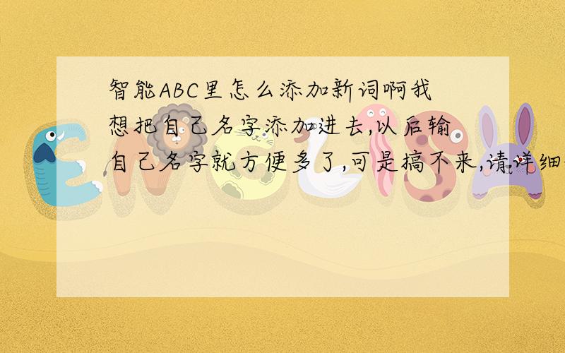 智能ABC里怎么添加新词啊我想把自己名字添加进去,以后输自己名字就方便多了,可是搞不来,请详细说明下