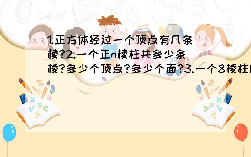 1.正方体经过一个顶点有几条棱?2.一个正n棱柱共多少条棱?多少个顶点?多少个面?3.一个8棱柱底面是什么形?