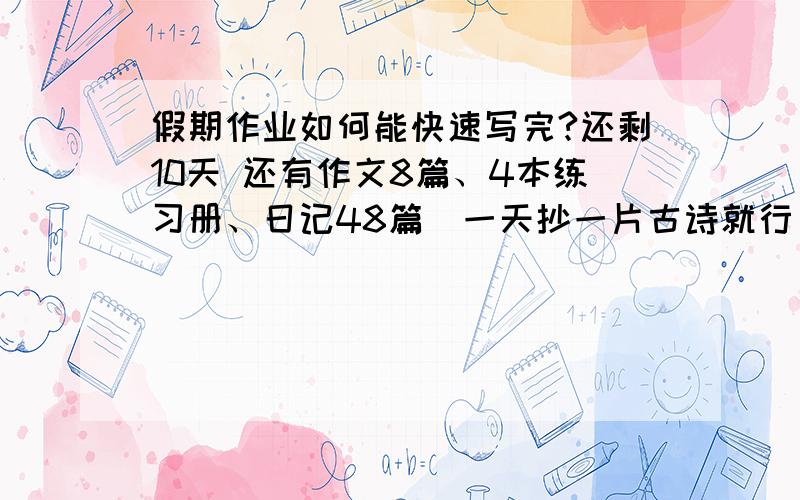 假期作业如何能快速写完?还剩10天 还有作文8篇、4本练习册、日记48篇（一天抄一片古诗就行） 怎样才能写完啊 作文每篇300——500字