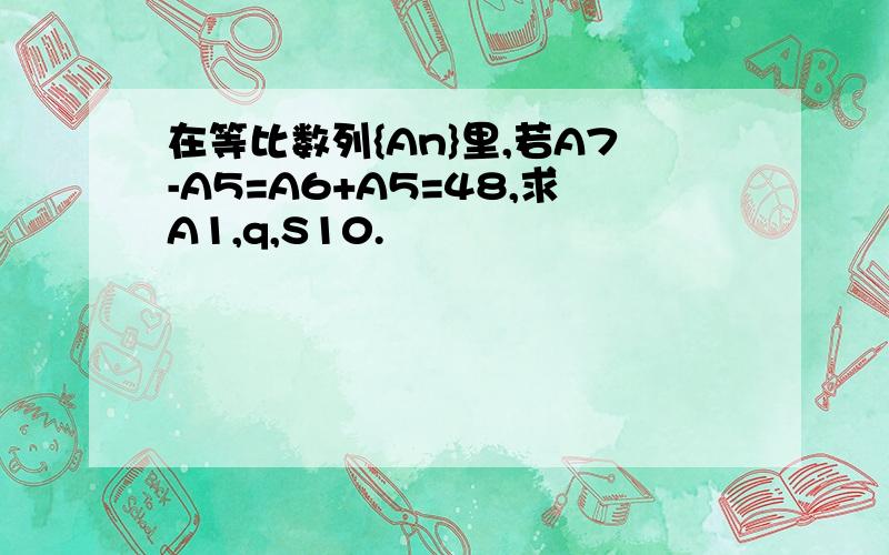 在等比数列{An}里,若A7-A5=A6+A5=48,求A1,q,S10.