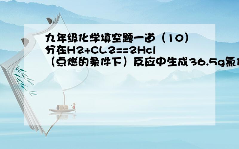 九年级化学填空题一道（10）分在H2+CL2==2Hcl（点燃的条件下）反应中生成36.5g氯化氢气体需要——g的氢气,这些氢气通过电解——g的水才能得到.