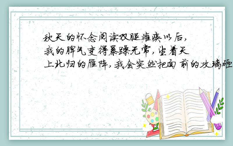 秋天的怀念阅读双腿瘫痪以后,我的脾气变得暴躁无常,望着天上北归的雁阵,我会突然把面前的攻璃砸碎；听着录音机里甜美的歌声,我会猛地把手边的东西摔向四周的墙壁.母亲这时就悄悄地