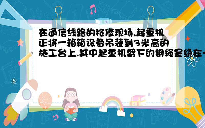 在通信线路的抢修现场,起重机正将一箱箱设备吊装到3米高的施工台上.其中起重机臂下的钢绳是绕在一个动滑轮上的.若每箱设备重4000牛,施工台距地面的高度为3米,起重机沿竖直方向匀速提