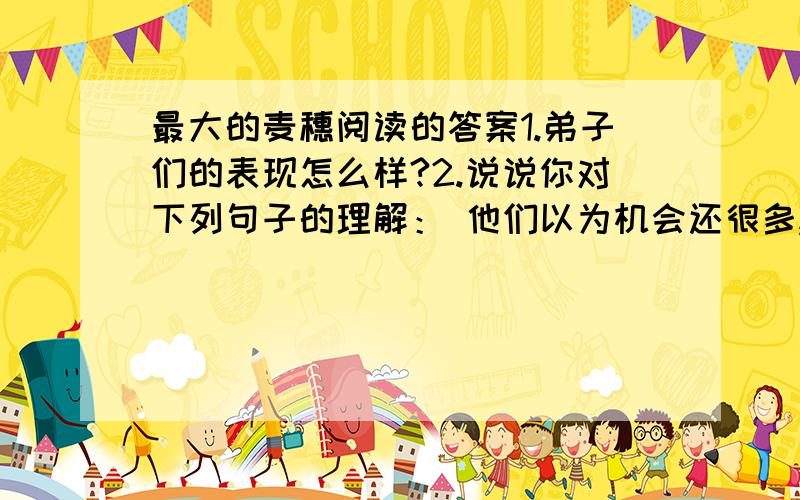 最大的麦穗阅读的答案1.弟子们的表现怎么样?2.说说你对下列句子的理解： 他们以为机会还很多,完全没必要过早的定夺. 3.填空：“他们回头看看麦田,无数株小麦（ ）,似乎在嘲笑他们.”这